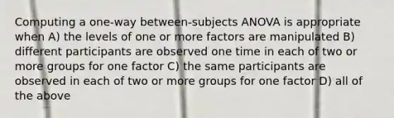 Computing a one-way between-subjects ANOVA is appropriate when A) the levels of one or more factors are manipulated B) different participants are observed one time in each of two or more groups for one factor C) the same participants are observed in each of two or more groups for one factor D) all of the above