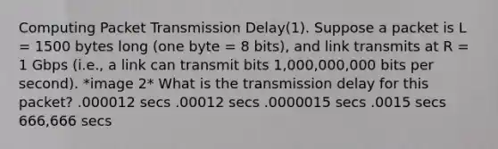 Computing Packet Transmission Delay(1). Suppose a packet is L = 1500 bytes long (one byte = 8 bits), and link transmits at R = 1 Gbps (i.e., a link can transmit bits 1,000,000,000 bits per second). *image 2* What is the transmission delay for this packet? .000012 secs .00012 secs .0000015 secs .0015 secs 666,666 secs