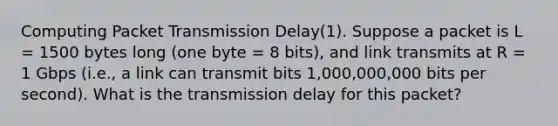 Computing Packet Transmission Delay(1). Suppose a packet is L = 1500 bytes long (one byte = 8 bits), and link transmits at R = 1 Gbps (i.e., a link can transmit bits 1,000,000,000 bits per second). What is the transmission delay for this packet?