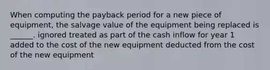 When computing the payback period for a new piece of equipment, the salvage value of the equipment being replaced is ______. ignored treated as part of the cash inflow for year 1 added to the cost of the new equipment deducted from the cost of the new equipment