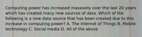 Computing power has increased massively over the last 20 years which has created many new sources of data. Which of the following is a new data source that has been created due to this increase in computing power? A. The Internet of Things B. Mobile technology C. Social media D. All of the above