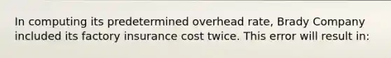 In computing its predetermined overhead rate, Brady Company included its factory insurance cost twice. This error will result in: