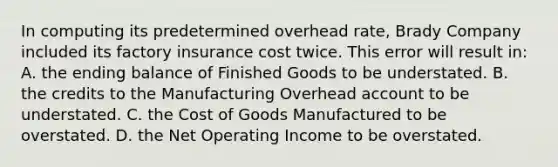 In computing its predetermined overhead rate, Brady Company included its factory insurance cost twice. This error will result in: A. the ending balance of Finished Goods to be understated. B. the credits to the Manufacturing Overhead account to be understated. C. the Cost of Goods Manufactured to be overstated. D. the Net Operating Income to be overstated.