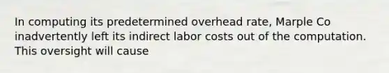 In computing its predetermined overhead rate, Marple Co inadvertently left its indirect labor costs out of the computation. This oversight will cause