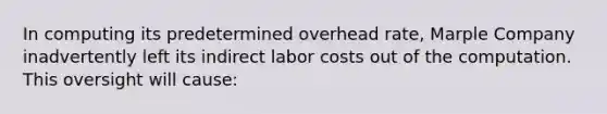 In computing its predetermined overhead rate, Marple Company inadvertently left its indirect labor costs out of the computation. This oversight will cause: