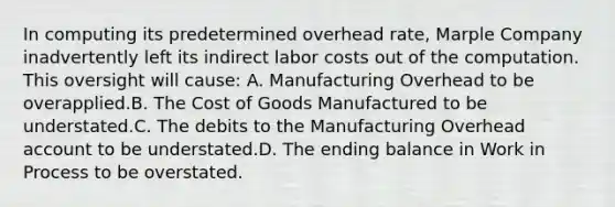 In computing its predetermined overhead rate, Marple Company inadvertently left its indirect labor costs out of the computation. This oversight will cause: A. Manufacturing Overhead to be overapplied.B. The Cost of Goods Manufactured to be understated.C. The debits to the Manufacturing Overhead account to be understated.D. The ending balance in Work in Process to be overstated.