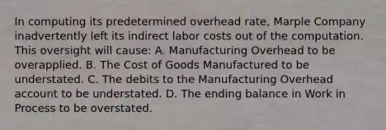 In computing its predetermined overhead rate, Marple Company inadvertently left its indirect labor costs out of the computation. This oversight will cause: A. Manufacturing Overhead to be overapplied. B. The Cost of Goods Manufactured to be understated. C. The debits to the Manufacturing Overhead account to be understated. D. The ending balance in Work in Process to be overstated.