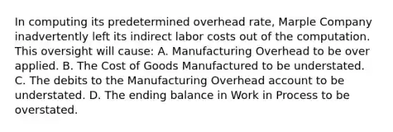 In computing its predetermined overhead rate, Marple Company inadvertently left its indirect labor costs out of the computation. This oversight will cause: A. Manufacturing Overhead to be over applied. B. The Cost of Goods Manufactured to be understated. C. The debits to the Manufacturing Overhead account to be understated. D. The ending balance in Work in Process to be overstated.