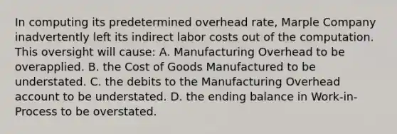 In computing its predetermined overhead rate, Marple Company inadvertently left its indirect labor costs out of the computation. This oversight will cause: A. Manufacturing Overhead to be overapplied. B. the Cost of Goods Manufactured to be understated. C. the debits to the Manufacturing Overhead account to be understated. D. the ending balance in Work-in-Process to be overstated.