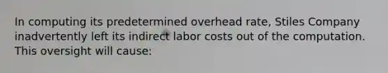 In computing its predetermined overhead rate, Stiles Company inadvertently left its indirect labor costs out of the computation. This oversight will cause: