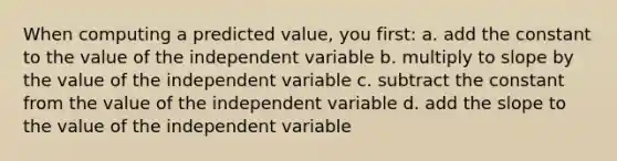 When computing a predicted value, you first: a. add the constant to the value of the independent variable b. multiply to slope by the value of the independent variable c. subtract the constant from the value of the independent variable d. add the slope to the value of the independent variable