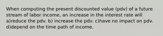 When computing the present discounted value (pdv) of a future stream of labor income, an increase in the interest rate will a)reduce the pdv. b) increase the pdv. c)have no impact on pdv. d)depend on the time path of income.