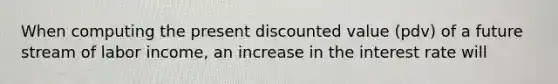 When computing the present discounted value (pdv) of a future stream of labor income, an increase in the interest rate will