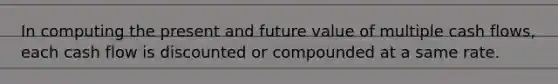 In computing the present and future value of multiple cash flows, each cash flow is discounted or compounded at a same rate.