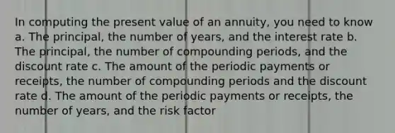 In computing the present value of an annuity, you need to know a. The principal, the number of years, and the interest rate b. The principal, the number of compounding periods, and the discount rate c. The amount of the periodic payments or receipts, the number of compounding periods and the discount rate d. The amount of the periodic payments or receipts, the number of years, and the risk factor