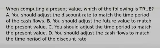 When computing a present value, which of the following is TRUE? A. You should adjust the discount rate to match the time period of the cash flows. B. You should adjust the future value to match the present value. C. You should adjust the time period to match the present value. D. You should adjust the cash flows to match the time period of the discount rate