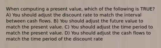 When computing a present value, which of the following is TRUE? A) You should adjust the discount rate to match the interval between cash flows. B) You should adjust the future value to match the present value. C) You should adjust the time period to match the present value. D) You should adjust the cash flows to match the time period of the discount rate