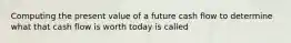 Computing the present value of a future cash flow to determine what that cash flow is worth today is called