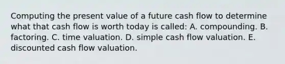 Computing the present value of a future cash flow to determine what that cash flow is worth today is called: A. compounding. B. factoring. C. time valuation. D. simple cash flow valuation. E. discounted cash flow valuation.