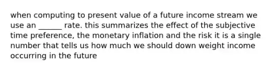 when computing to present value of a future income stream we use an ______ rate. this summarizes the effect of the subjective time preference, the monetary inflation and the risk it is a single number that tells us how much we should down weight income occurring in the future