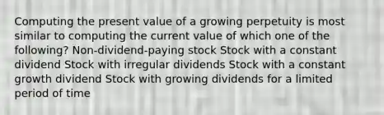 Computing the present value of a growing perpetuity is most similar to computing the current value of which one of the following? Non-dividend-paying stock Stock with a constant dividend Stock with irregular dividends Stock with a constant growth dividend Stock with growing dividends for a limited period of time