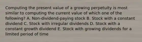 Computing the present value of a growing perpetuity is most similar to computing the current value of which one of the following? A. Non-dividend-paying stock B. Stock with a constant dividend C. Stock with irregular dividends D. Stock with a constant growth dividend E. Stock with growing dividends for a limited period of time