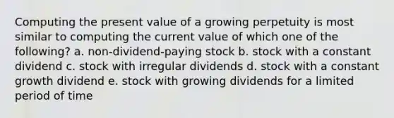 Computing the present value of a growing perpetuity is most similar to computing the current value of which one of the following? a. non-dividend-paying stock b. stock with a constant dividend c. stock with irregular dividends d. stock with a constant growth dividend e. stock with growing dividends for a limited period of time