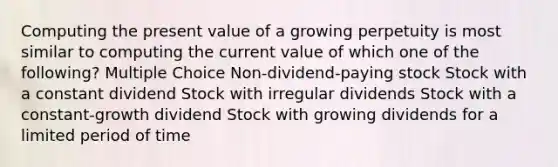 Computing the present value of a growing perpetuity is most similar to computing the current value of which one of the following? Multiple Choice Non-dividend-paying stock Stock with a constant dividend Stock with irregular dividends Stock with a constant-growth dividend Stock with growing dividends for a limited period of time