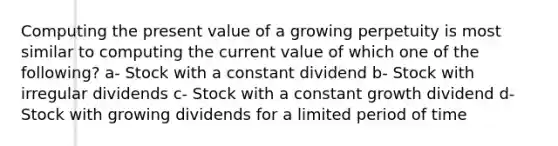 Computing the present value of a growing perpetuity is most similar to computing the current value of which one of the following? a- Stock with a constant dividend b- Stock with irregular dividends c- Stock with a constant growth dividend d- Stock with growing dividends for a limited period of time