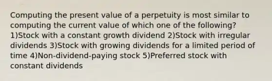 Computing the present value of a perpetuity is most similar to computing the current value of which one of the following? 1)Stock with a constant growth dividend 2)Stock with irregular dividends 3)Stock with growing dividends for a limited period of time 4)Non-dividend-paying stock 5)Preferred stock with constant dividends