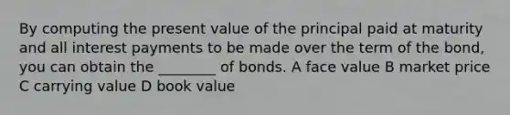 By computing the present value of the principal paid at maturity and all interest payments to be made over the term of the bond, you can obtain the ________ of bonds. A face value B market price C carrying value D book value