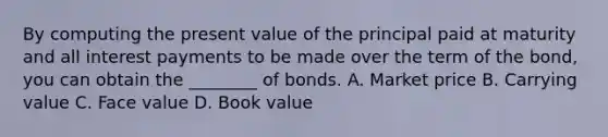 By computing the present value of the principal paid at maturity and all interest payments to be made over the term of the bond, you can obtain the ________ of bonds. A. Market price B. Carrying value C. Face value D. Book value