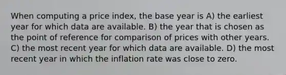 When computing a price index, the base year is A) the earliest year for which data are available. B) the year that is chosen as the point of reference for comparison of prices with other years. C) the most recent year for which data are available. D) the most recent year in which the inflation rate was close to zero.