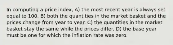 In computing a price index, A) the most recent year is always set equal to 100. B) both the quantities in the market basket and the prices change from year to year. C) the quantities in the market basket stay the same while the prices differ. D) the base year must be one for which the inflation rate was zero.