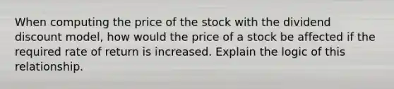 When computing the price of the stock with the dividend discount model, how would the price of a stock be affected if the required rate of return is increased. Explain the logic of this relationship.