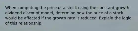 When computing the price of a stock using the constant-growth dividend discount model, determine how the price of a stock would be affected if the growth rate is reduced. Explain the logic of this relationship.