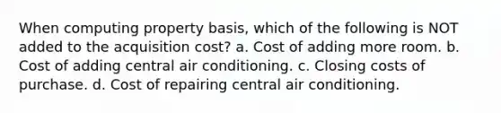 When computing property basis, which of the following is NOT added to the acquisition cost? a. Cost of adding more room. b. Cost of adding central air conditioning. c. Closing costs of purchase. d. Cost of repairing central air conditioning.