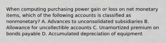 When computing purchasing power gain or loss on net monetary items, which of the following accounts is classified as nonmonetary? A. Advances to unconsolidated subsidiaries B. Allowance for uncollectible accounts C. Unamortized premium on <a href='https://www.questionai.com/knowledge/kvHJpN4vyZ-bonds-payable' class='anchor-knowledge'>bonds payable</a> D. Accumulated depreciation of equipment