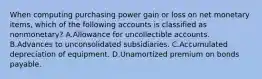 When computing purchasing power gain or loss on net monetary items, which of the following accounts is classified as nonmonetary? A.Allowance for uncollectible accounts. B.Advances to unconsolidated subsidiaries. C.Accumulated depreciation of equipment. D.Unamortized premium on bonds payable.