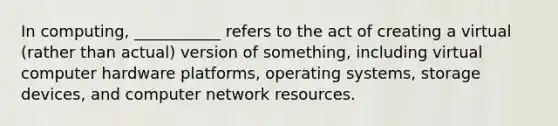 In computing, ___________ refers to the act of creating a virtual (rather than actual) version of something, including virtual computer hardware platforms, operating systems, storage devices, and computer network resources.