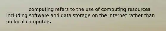 _________ computing refers to the use of computing resources including software and data storage on the internet rather than on local computers