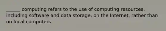 ______ computing refers to the use of computing resources, including software and data storage, on the Internet, rather than on local computers.