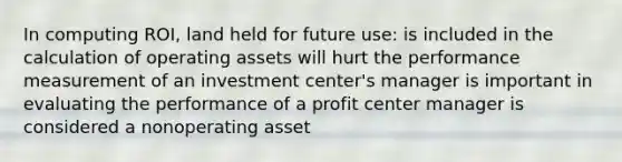 In computing ROI, land held for future use: is included in the calculation of operating assets will hurt the performance measurement of an investment center's manager is important in evaluating the performance of a profit center manager is considered a nonoperating asset