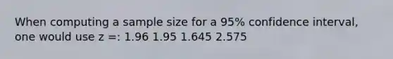 When computing a sample size for a 95% confidence interval, one would use z =: 1.96 1.95 1.645 2.575