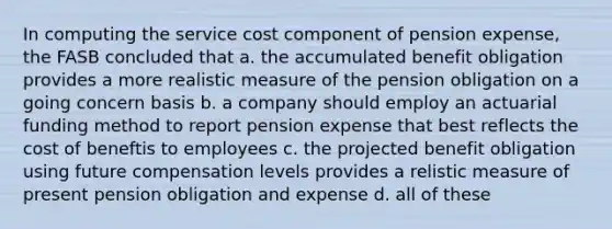 In computing the service cost component of pension expense, the FASB concluded that a. the accumulated benefit obligation provides a more realistic measure of the pension obligation on a going concern basis b. a company should employ an actuarial funding method to report pension expense that best reflects the cost of beneftis to employees c. the projected benefit obligation using future compensation levels provides a relistic measure of present pension obligation and expense d. all of these