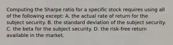 Computing the Sharpe ratio for a specific stock requires using all of the following except: A. the actual rate of return for the subject security. B. the standard deviation of the subject security. C. the beta for the subject security. D. the risk-free return available in the market.