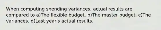 When computing spending variances, actual results are compared to a)The flexible budget. b)The master budget. c)The variances. d)Last year's actual results.