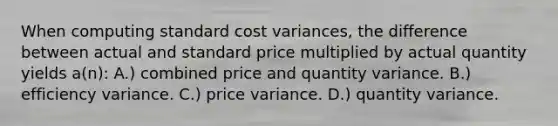 When computing standard cost variances, the difference between actual and standard price multiplied by actual quantity yields a(n): A.) combined price and quantity variance. B.) efficiency variance. C.) price variance. D.) quantity variance.