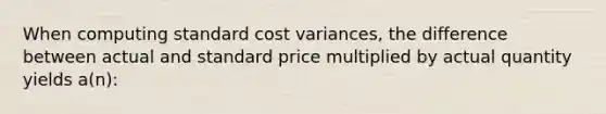 When computing standard cost variances, the difference between actual and standard price multiplied by actual quantity yields a(n):