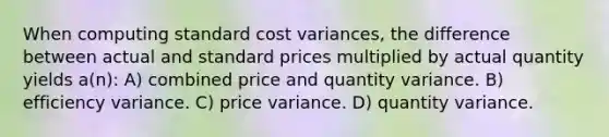 When computing standard cost variances, the difference between actual and standard prices multiplied by actual quantity yields a(n): A) combined price and quantity variance. B) efficiency variance. C) price variance. D) quantity variance.